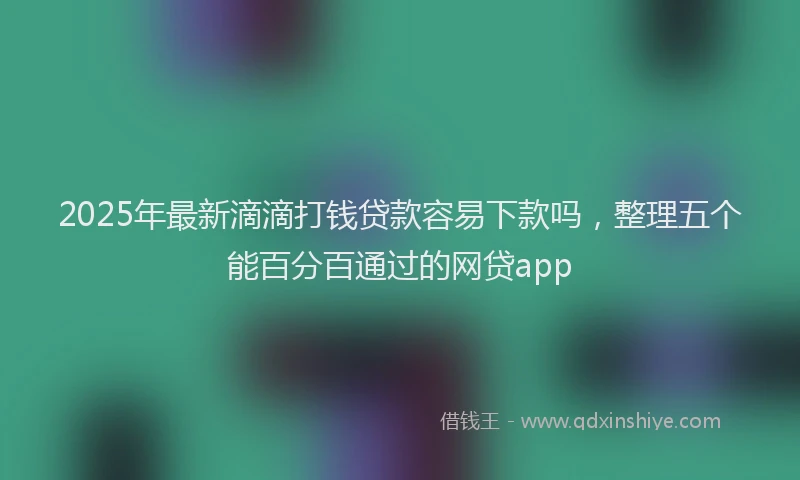 2025年最新滴滴打钱贷款容易下款吗，整理五个能百分百通过的网贷app
