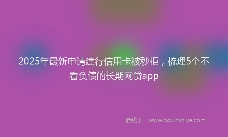 2025年最新申请建行信用卡被秒拒，梳理5个不看负债的长期网贷app