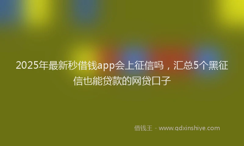 2025年最新秒借钱app会上征信吗，汇总5个黑征信也能贷款的网贷口子