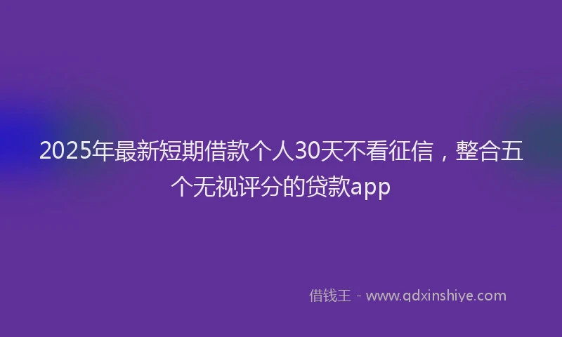 2025年最新短期借款个人30天不看征信，整合五个无视评分的贷款app