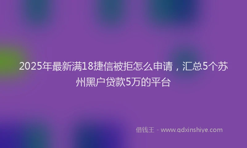 2025年最新满18捷信被拒怎么申请，汇总5个苏州黑户贷款5万的平台