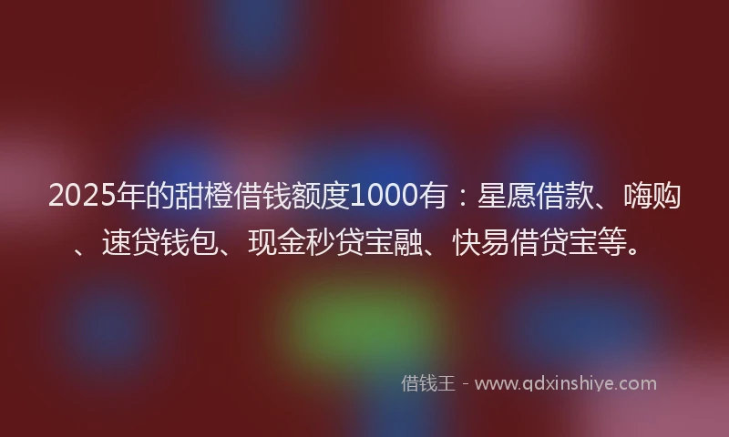 2025年的甜橙借钱额度1000有：星愿借款、嗨购、速贷钱包、现金秒贷宝融、快易借贷宝等。