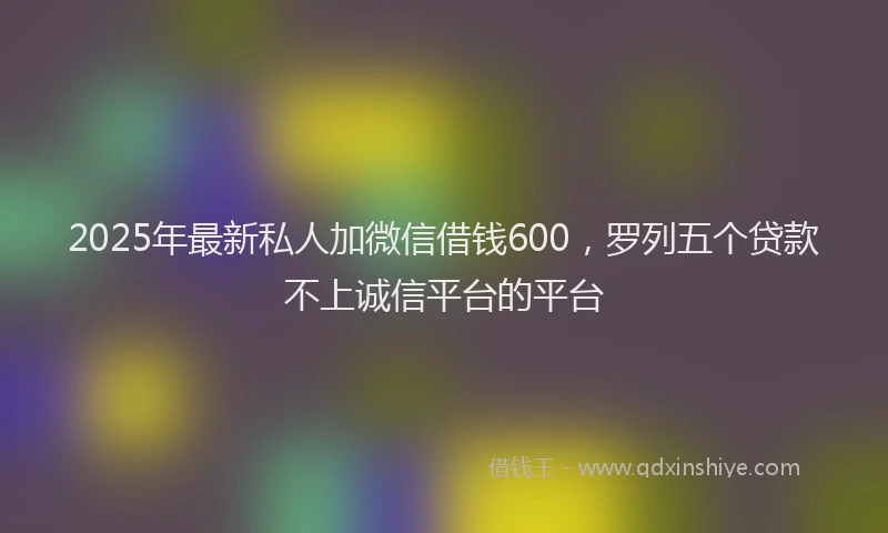 2025年最新私人加微信借钱600,罗列五个贷款不上诚信平台的平台
