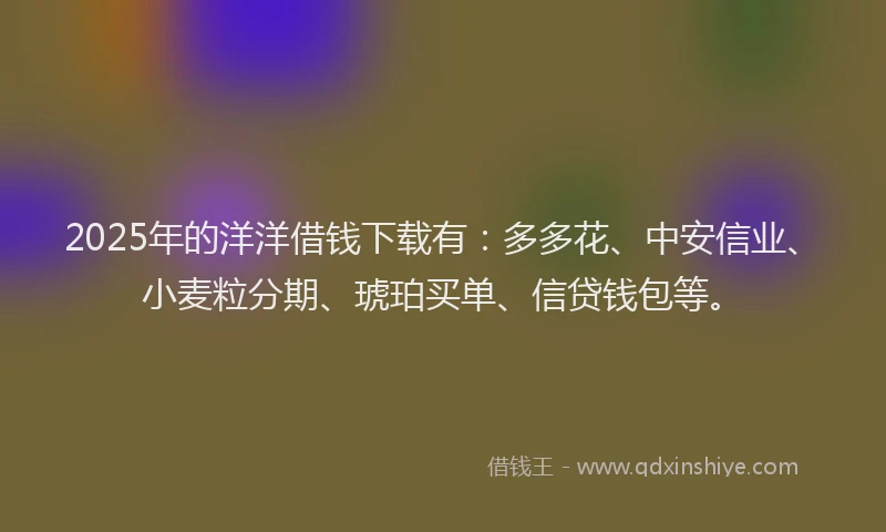 2025年的洋洋借钱下载有：多多花、中安信业、小麦粒分期、琥珀买单、信贷钱包等。