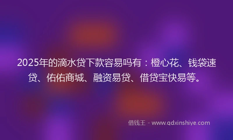 2025年的滴水贷下款容易吗有：橙心花、钱袋速贷、佑佑商城、融资易贷、借贷宝快易等。