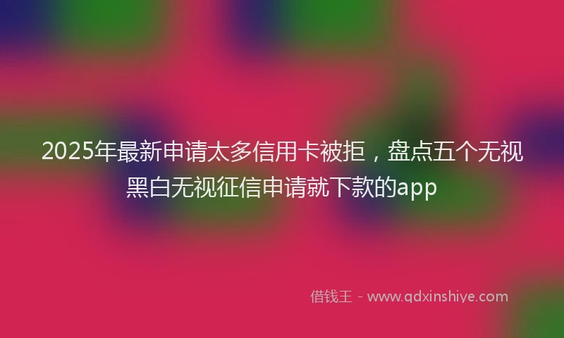 2025年最新申请太多信用卡被拒，盘点五个无视黑白无视征信申请就下款的app