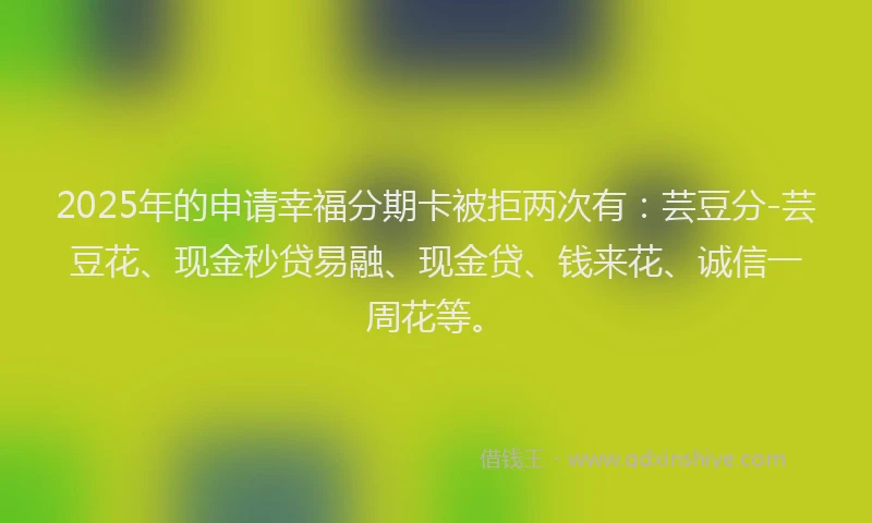 2025年的申请幸福分期卡被拒两次有：芸豆分-芸豆花、现金秒贷易融、现金贷、钱来花、诚信一周花等。