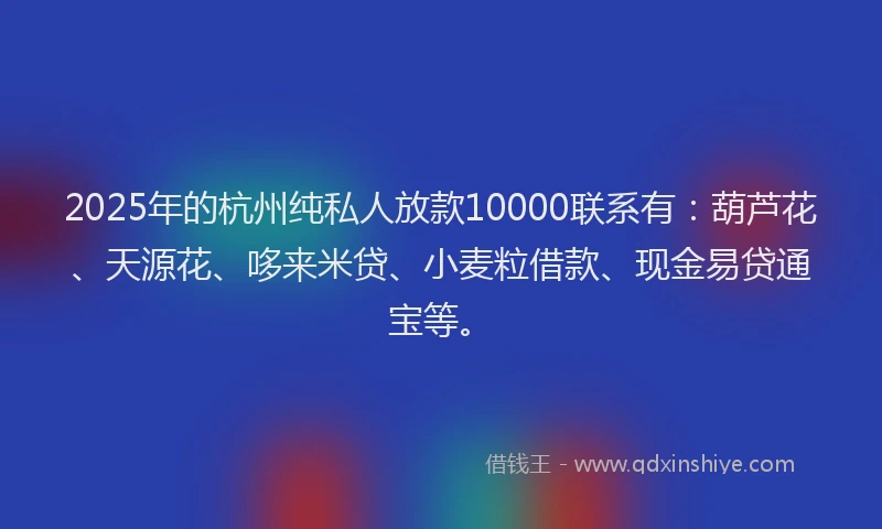 2025年的杭州纯私人放款10000联系有：葫芦花、天源花、哆来米贷、小麦粒借款、现金易贷通宝等。