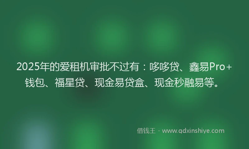 2025年的爱租机审批不过有：哆哆贷、鑫易Pro+钱包、福星贷、现金易贷盒、现金秒融易等。