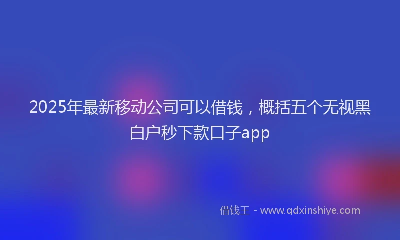 2025年最新移动公司可以借钱，概括五个无视黑白户秒下款口子app