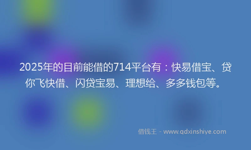 2025年的目前能借的714平台有：快易借宝、贷你飞快借、闪贷宝易、理想给、多多钱包等。