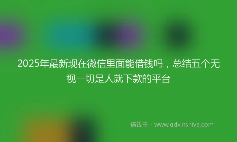 2025年最新现在微信里面能借钱吗，总结五个无视一切是人就下款的平台