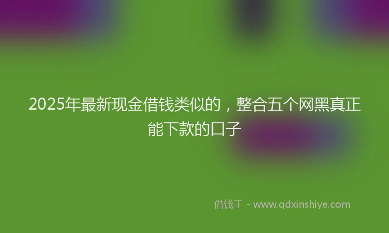 2025年最新现金借钱类似的，整合五个网黑真正能下款的口子