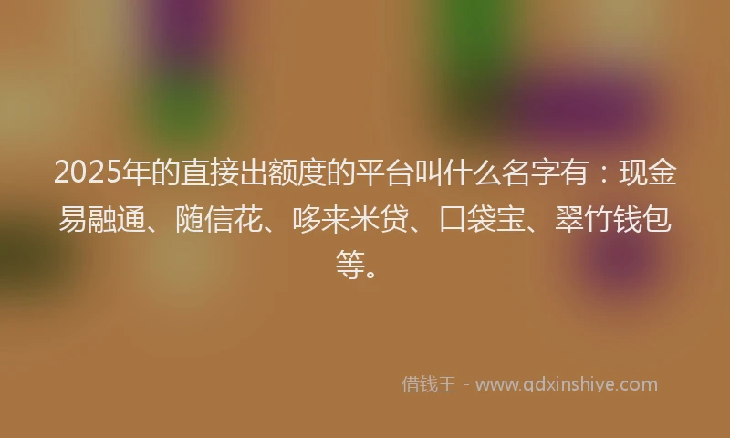 2025年的直接出额度的平台叫什么名字有：现金易融通、随信花、哆来米贷、口袋宝、翠竹钱包等。