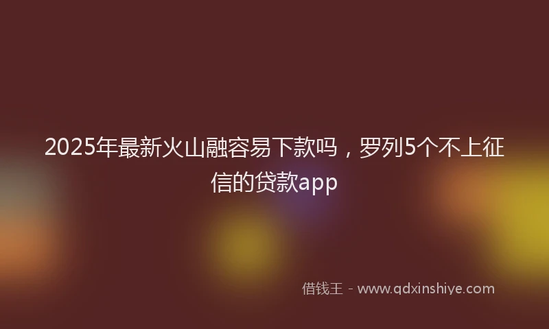 2025年最新火山融容易下款吗，罗列5个不上征信的贷款app