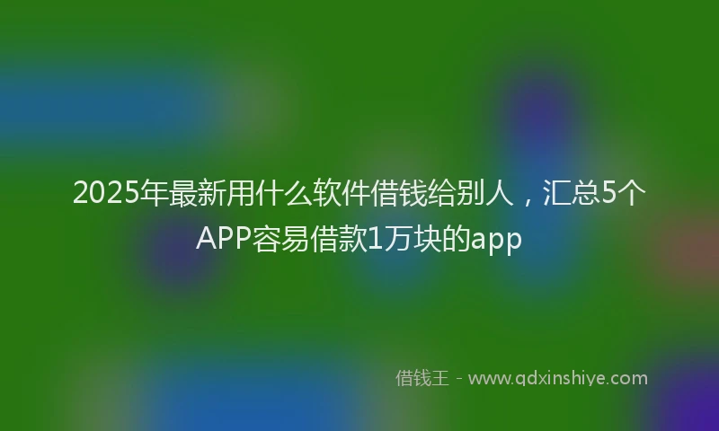2025年最新用什么软件借钱给别人，汇总5个APP容易借款1万块的app