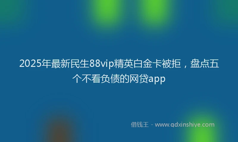2025年最新民生88vip精英白金卡被拒，盘点五个不看负债的网贷app