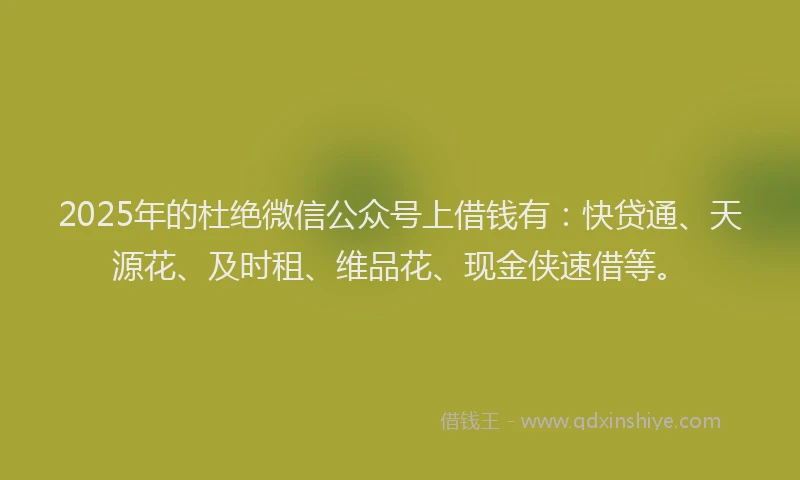 2025年的杜绝微信公众号上借钱有：快贷通、天源花、及时租、维品花、现金侠速借等。