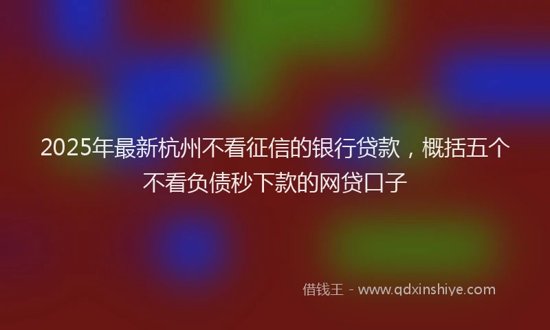 2025年最新杭州不看征信的银行贷款，概括五个不看负债秒下款的网贷口子