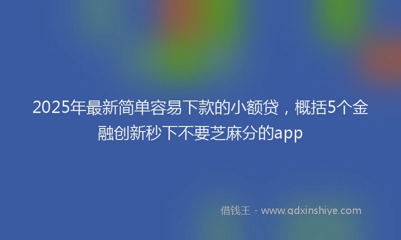 2025年最新简单容易下款的小额贷，概括5个金融创新秒下不要芝麻分的app