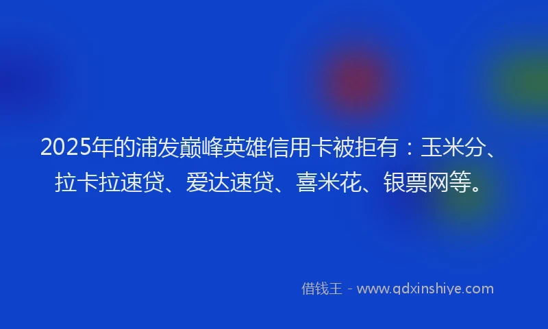 2025年的浦发巅峰英雄信用卡被拒有：玉米分、拉卡拉速贷、爱达速贷、喜米花、银票网等。
