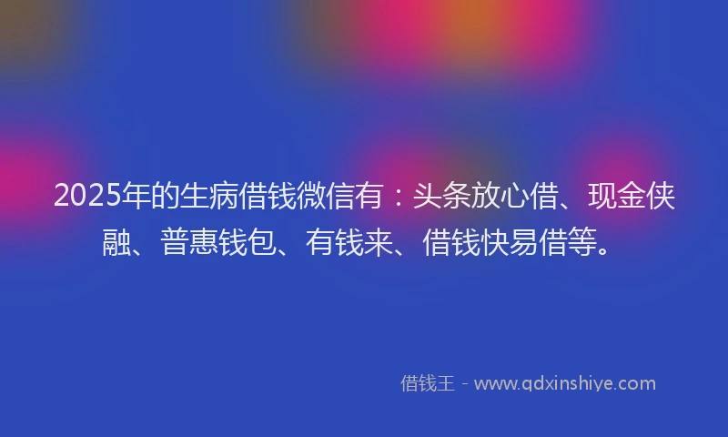 2025年的生病借钱微信有：头条放心借、现金侠融、普惠钱包、有钱来、借钱快易借等。