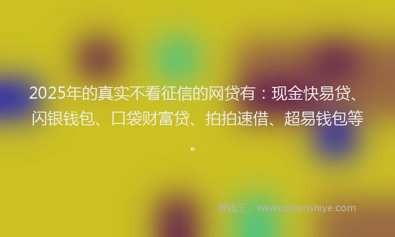 2025年的真实不看征信的网贷有：现金快易贷、闪银钱包、口袋财富贷、拍拍速借、超易钱包等。