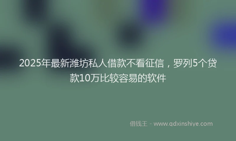 2025年最新潍坊私人借款不看征信，罗列5个贷款10万比较容易的软件