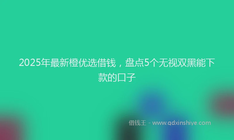 2025年最新橙优选借钱，盘点5个无视双黑能下款的口子
