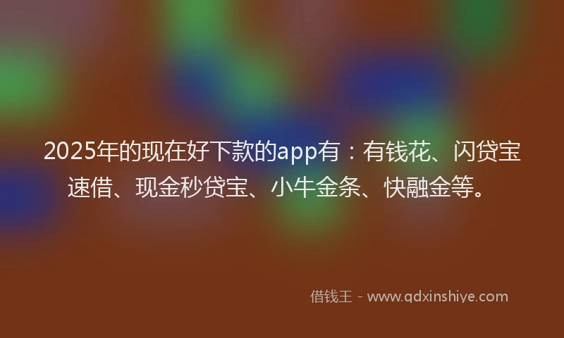 2025年的现在好下款的app有：有钱花、闪贷宝速借、现金秒贷宝、小牛金条、快融金等。
