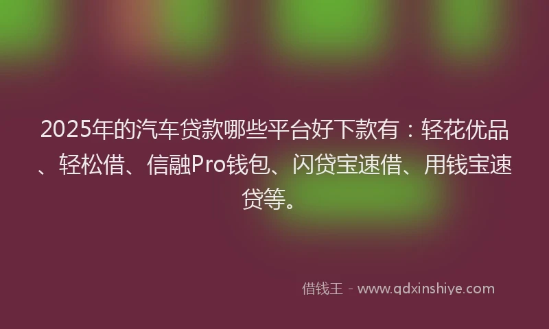 2025年的汽车贷款哪些平台好下款有:轻花优品、轻松借、信融Pro钱包、闪贷宝速借、用钱宝速贷等。