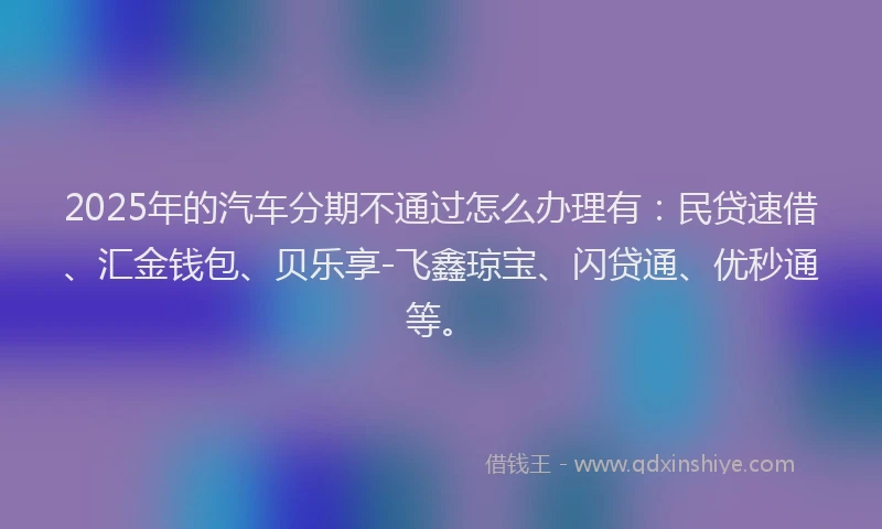 2025年的汽车分期不通过怎么办理有：民贷速借、汇金钱包、贝乐享-飞鑫琼宝、闪贷通、优秒通等。