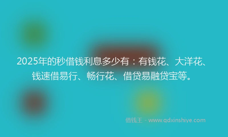 2025年的秒借钱利息多少有：有钱花、大洋花、钱速借易行、畅行花、借贷易融贷宝等。