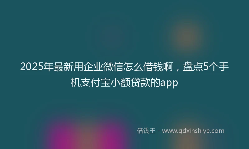 2025年最新用企业微信怎么借钱啊，盘点5个手机支付宝小额贷款的app