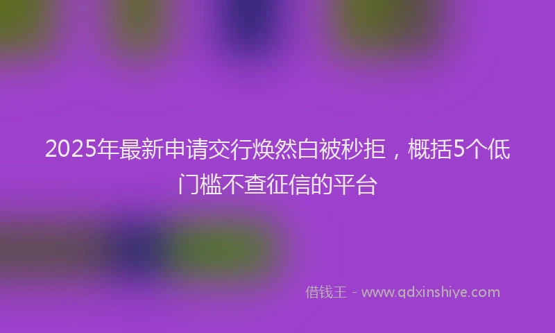 2025年最新申请交行焕然白被秒拒，概括5个低门槛不查征信的平台