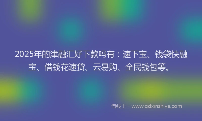 2025年的津融汇好下款吗有：速下宝、钱袋快融宝、借钱花速贷、云易购、全民钱包等。