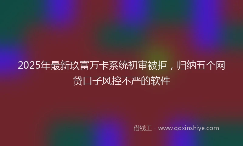 2025年最新玖富万卡系统初审被拒,归纳五个网贷口子风控不严的软件