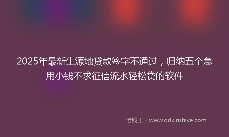 2025年最新生源地贷款签字不通过，归纳五个急用小钱不求征信流水轻松贷的软件