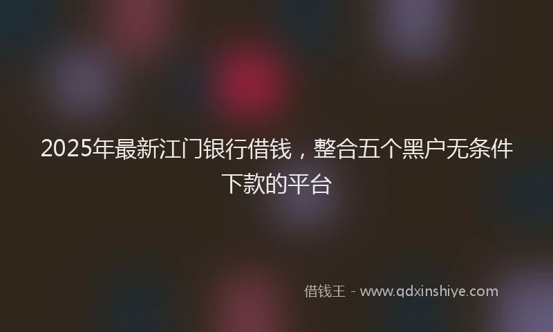2025年最新江门银行借钱，整合五个黑户无条件下款的平台