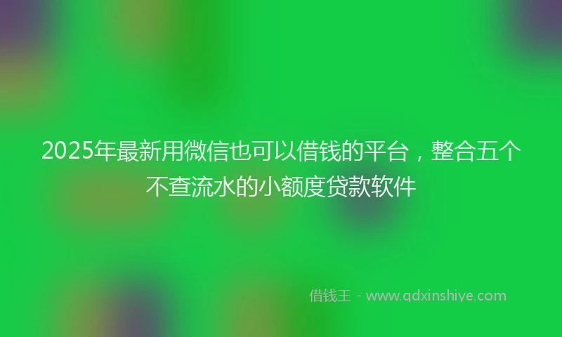 2025年最新用微信也可以借钱的平台，整合五个不查流水的小额度贷款软件