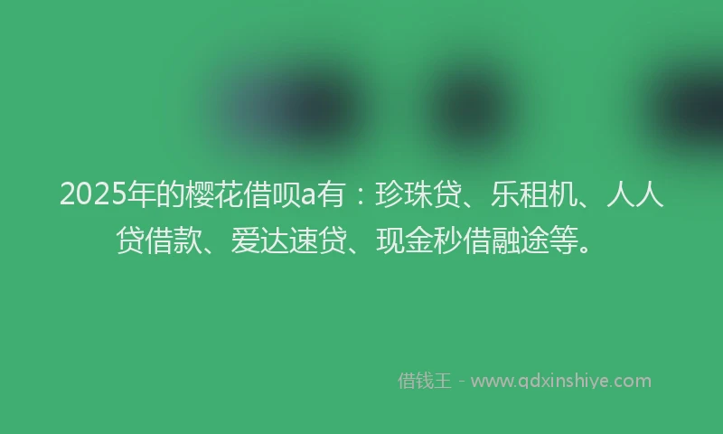 2025年的樱花借呗a有：珍珠贷、乐租机、人人贷借款、爱达速贷、现金秒借融途等。