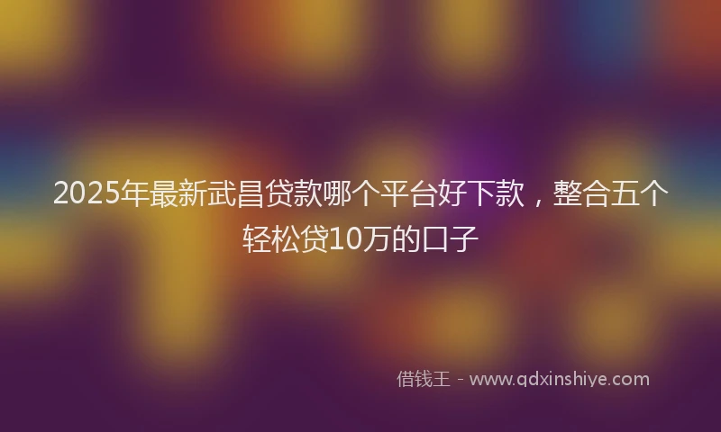 2025年最新武昌贷款哪个平台好下款，整合五个轻松贷10万的口子