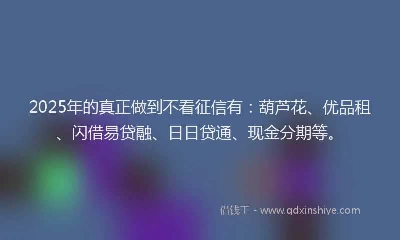 2025年的真正做到不看征信有：葫芦花、优品租、闪借易贷融、日日贷通、现金分期等。
