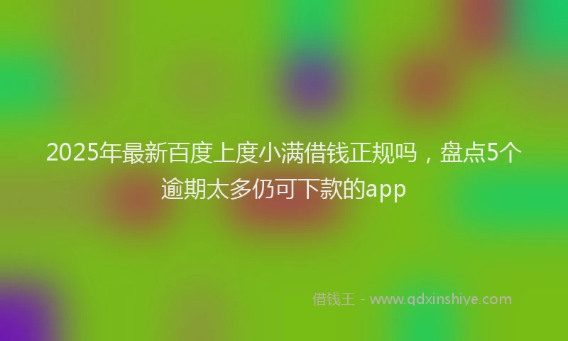 2025年最新百度上度小满借钱正规吗，盘点5个逾期太多仍可下款的app