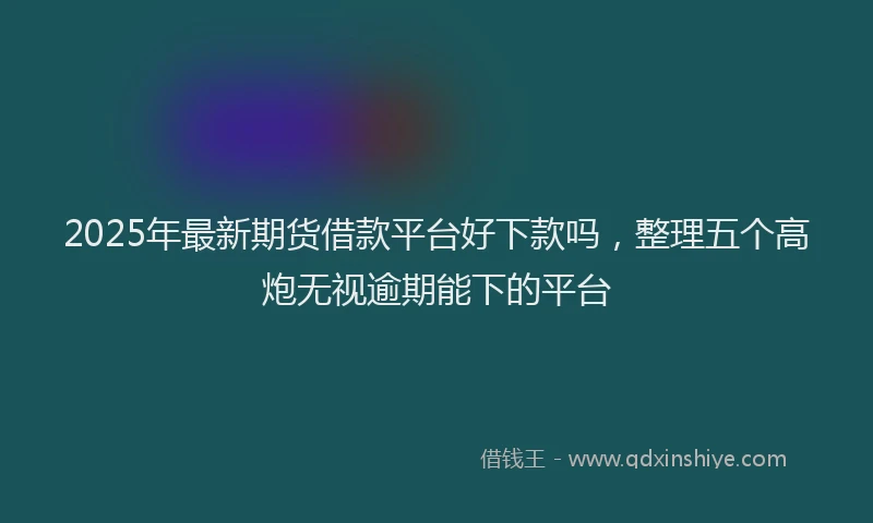 2025年最新期货借款平台好下款吗，整理五个高炮无视逾期能下的平台