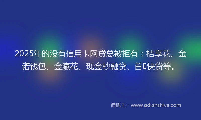2025年的没有信用卡网贷总被拒有：桔享花、金诺钱包、金瀛花、现金秒融贷、首E快贷等。