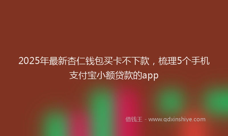 2025年最新杏仁钱包买卡不下款，梳理5个手机支付宝小额贷款的app