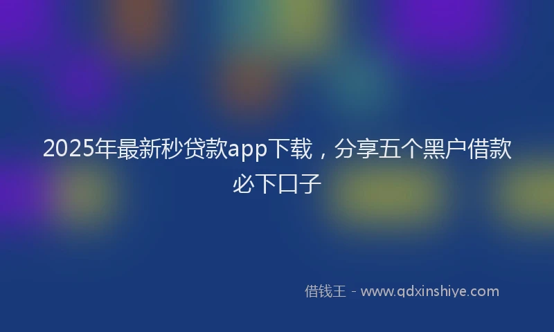 2025年最新秒贷款app下载，分享五个黑户借款必下口子
