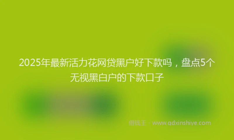 2025年最新活力花网贷黑户好下款吗，盘点5个无视黑白户的下款口子
