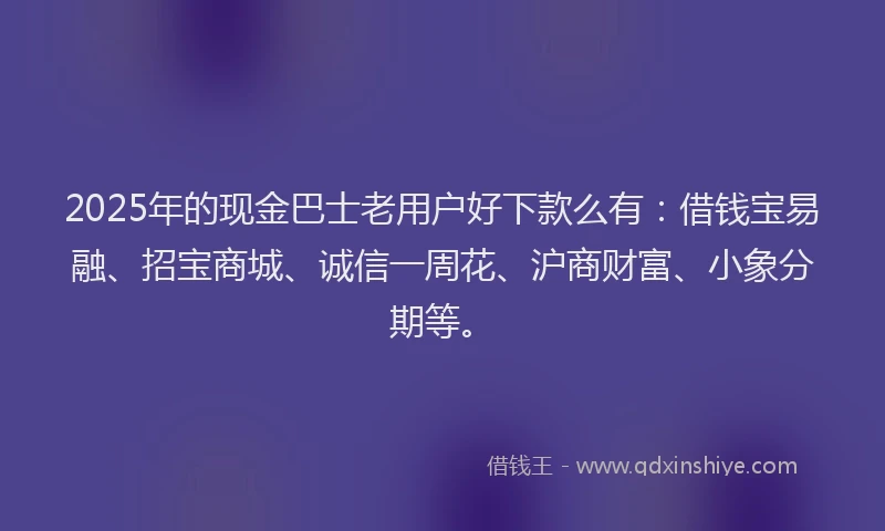 2025年的现金巴士老用户好下款么有：借钱宝易融、招宝商城、诚信一周花、沪商财富、小象分期等。